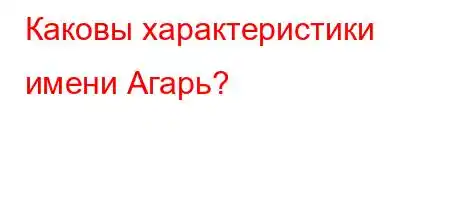 Каковы характеристики имени Агарь?